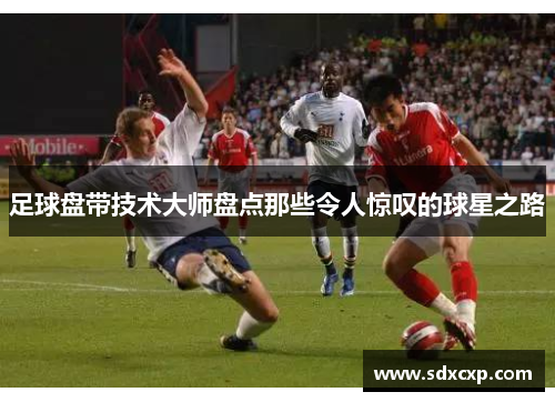 足球盘带技术大师盘点那些令人惊叹的球星之路