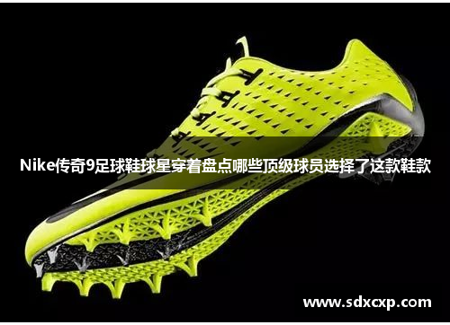 Nike传奇9足球鞋球星穿着盘点哪些顶级球员选择了这款鞋款