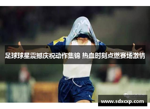 足球球星震撼庆祝动作集锦 热血时刻点燃赛场激情