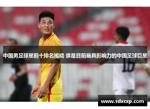 中国男足球星前十排名揭晓 谁是目前最具影响力的中国足球巨星