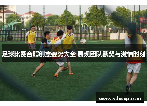 足球比赛合照创意姿势大全 展现团队默契与激情时刻