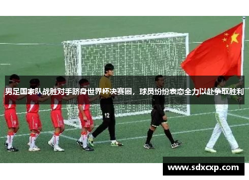 男足国家队战胜对手跻身世界杯决赛圈，球员纷纷表态全力以赴争取胜利