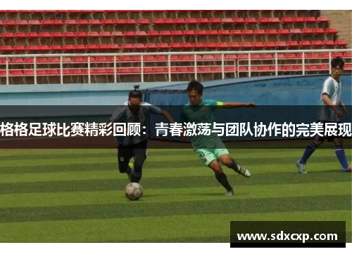 格格足球比赛精彩回顾：青春激荡与团队协作的完美展现
